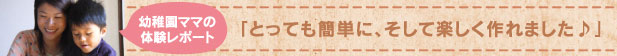幼稚園ママの体験レポート 「とっても簡単に、そして楽しく作れました♪」