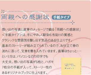 両親への感謝状（手紙タイプ）：　想い出の写真と直筆のメッセージで綴る｢両親への感謝状｣＜手紙タイプ＞は、手にやさしく馴染む布貼りの質感とクラシックな雰囲気を醸し出す気品のある仕上りです。基本のストーリーが組み立てられているので、お仕立て券の流れに添って、文章を書き入れていきます。直筆はちょっと・・・。という方はパソコンなどの印字でも大丈夫。想い出の写真が5枚と、ハガキ７枚分の手紙が入って、ストーリー性のあるオリジナルブックに仕上がります。