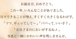 お誕生日、おめでとう。この一年、いろんな楽しいことがありました。日々できることが増え、すくすく大きくなるわが子。「ママ、ギュッてして～」「パパって、いい子？」「お日さまのにおいがするね♪」写真と一緒にかわいい声を残しませんか。