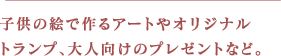 子供の絵で作るアートやオリジナルトランプ、大人向けのプレゼントなど。