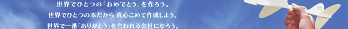 世界でひとつの｢おめでとう｣を作ろう。世界でひとつの本だから、真心こめて作成しよう。世界で一番｢ありがとう｣を言われる会社になろう。