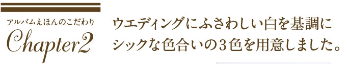 ウエディングにふさわしい白を基調にシックな色合いの3色を用意しました。