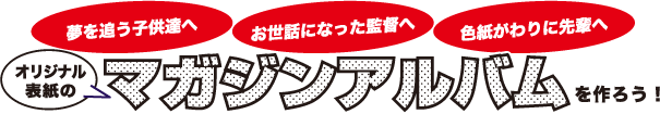 「夢を追う子供たちへ」「お世話になった監督へ」「色紙代わりに先輩へ」オリジナル表紙のマガジンアルバムを作ろう！