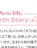 アルバムえほん　Birth Story ： プレゼントにおススメの｢ギフトBOX｣に入った｢お仕立て券｣は、出来上がった絵本が入る仕組みになっています。生まれた時の様子から始まり、名前の由来、成長記録が入り、ご両親からのメッセージで綴るストーリー。絵本が作れる｢ギフトBOXお仕立て券｣をお買い求めいただき、写真とメッセージを送るだけで簡単にお作りいただけます。