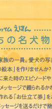 ペット アルバムえほん うちの名犬物語：大切な家族の一員。愛犬の写真で「世界でひとつの絵本」を作りませんか？我が家に来た時のエピソードや、愛くるしいベストショット、メッセージで綴られるかわいい絵本です。絵本が作れる「お仕立て券」をお買い求めいただき写真とメッセージを送るだけで簡単に作れます。