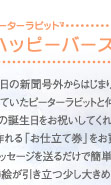 アルバムえほん　ピーターラビットTMハッピーバースディ：生まれた日の新聞号外からはじまり、お子様の成長を見守っていたピーターラビットと仲間たちが、はじめての誕生日をお祝いしてくれます。絵本が作れる「お仕立て券」をお買い求めいただき写真とメッセージを送るだけで簡単に作れます。美しい挿絵が引き立つ少し大きめのサイズです。