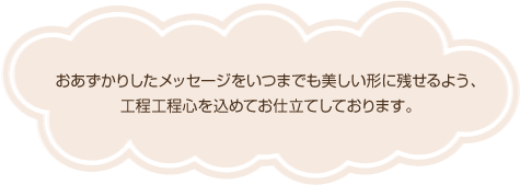 おあずかりしたメッセージをいつまでも美しい形に残せるよう、
工程工程心を込めてお仕立てしております。