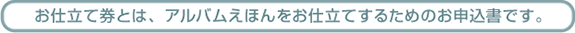 お仕立て券とは、アルバム絵本をえほんをお仕立てするための申込書です。