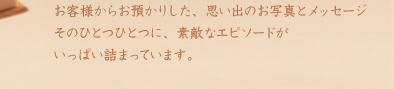 お客様からお預かりした、思い出のお写真とメッセージ。そのひとつひとつに、素敵なエピソードがいっぱい詰まっています。