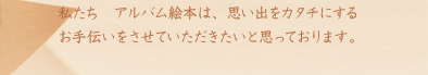 私たち　アルバム絵本は、思い出をカタチにするお手伝いをさせていただきたいと思っております。