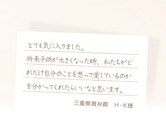 とても気に入りました。将来子供が大きくなった時、私たちがどれだけ自分のことを想って愛しているのかを分かってくれたらいいなと思います。　三重県賀弁郡　H・K様